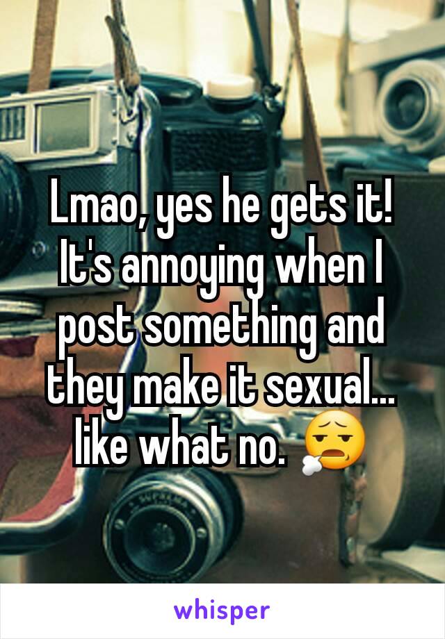 Lmao, yes he gets it! It's annoying when I post something and they make it sexual... like what no. 😧