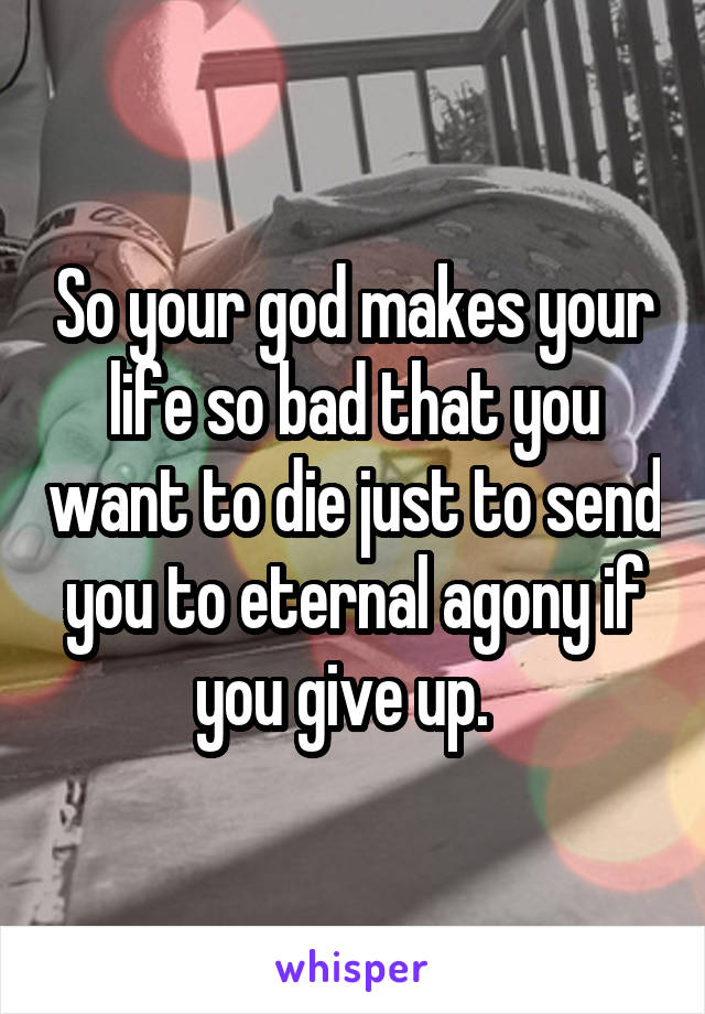 So your god makes your life so bad that you want to die just to send you to eternal agony if you give up.  