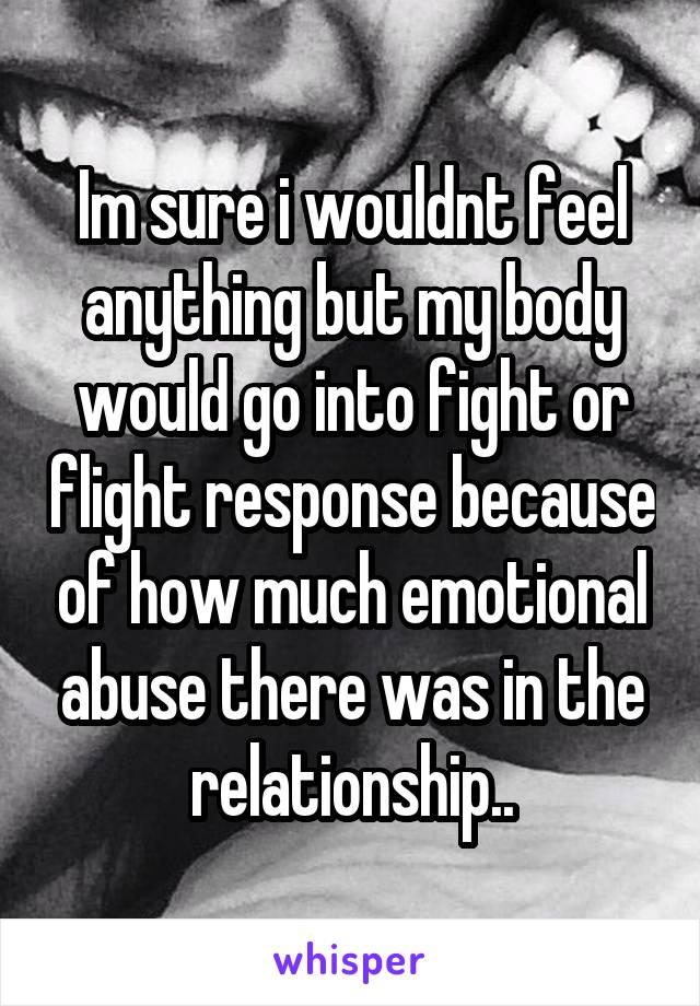 Im sure i wouldnt feel anything but my body would go into fight or flight response because of how much emotional abuse there was in the relationship..