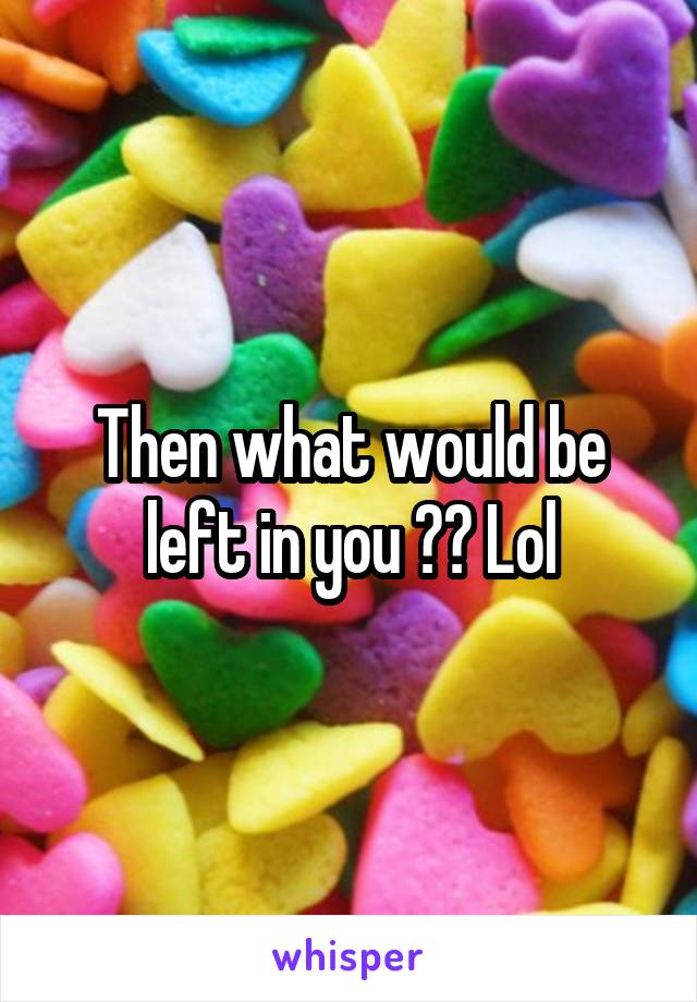 Then what would be left in you ?? Lol