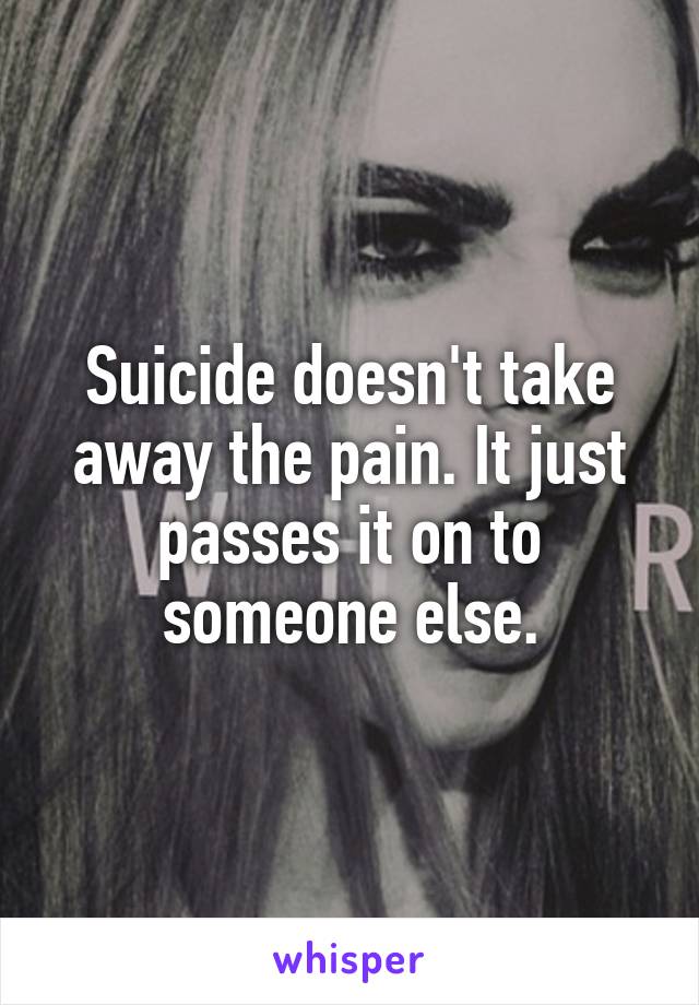 Suicide doesn't take away the pain. It just passes it on to someone else.