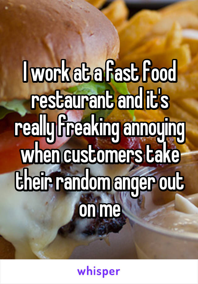 I work at a fast food restaurant and it's really freaking annoying when customers take their random anger out on me