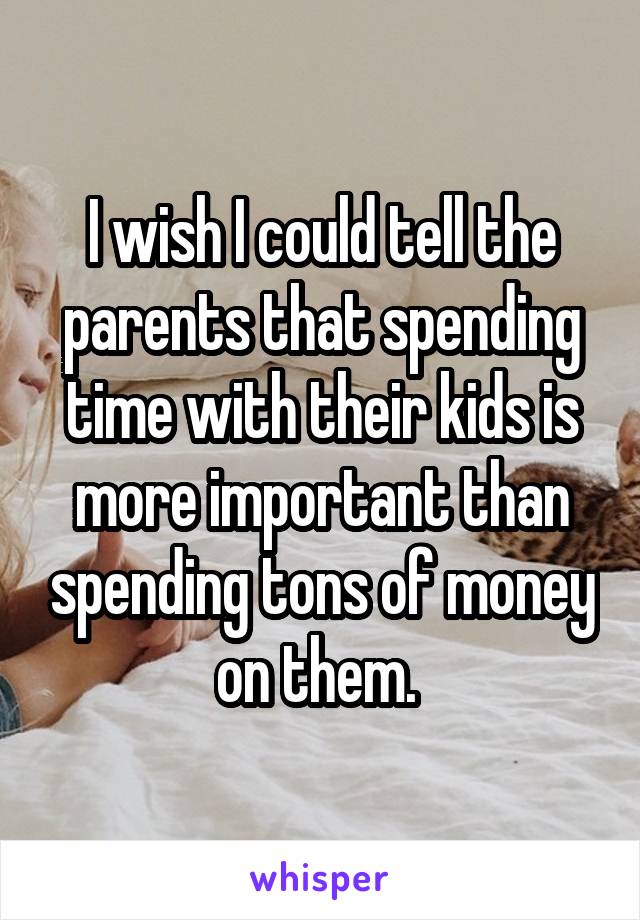 I wish I could tell the parents that spending time with their kids is more important than spending tons of money on them. 