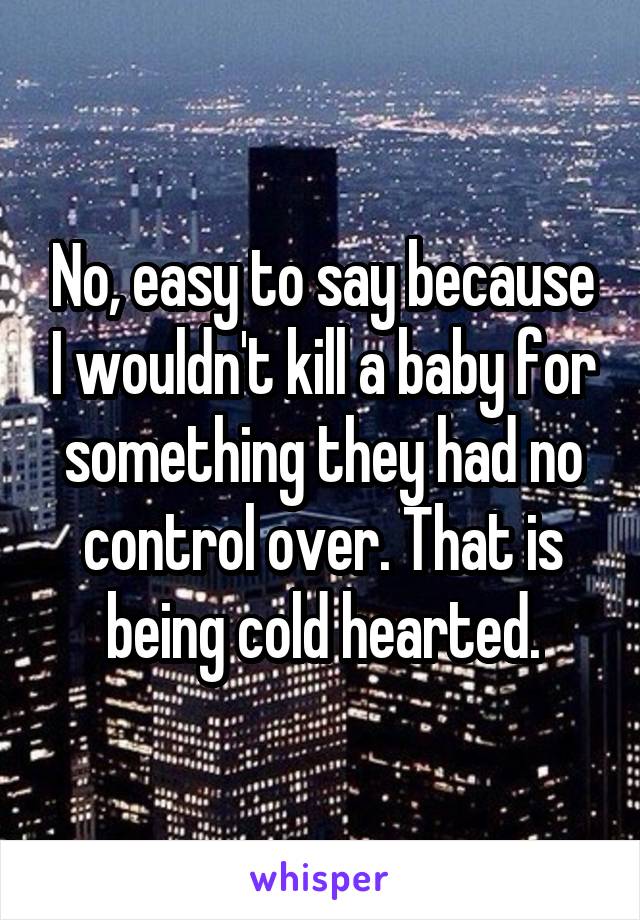 No, easy to say because I wouldn't kill a baby for something they had no control over. That is being cold hearted.