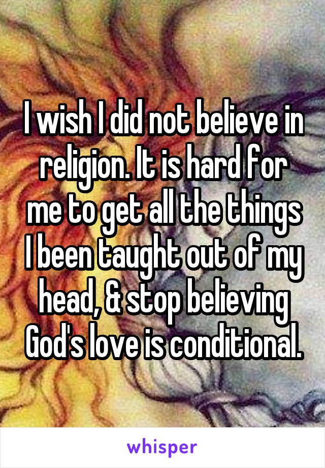 I wish I did not believe in religion. It is hard for me to get all the things I been taught out of my head, & stop believing God's love is conditional.