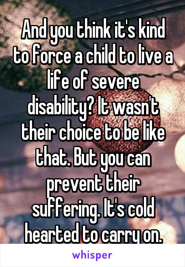 And you think it's kind to force a child to live a life of severe disability? It wasn't their choice to be like that. But you can prevent their suffering. It's cold hearted to carry on.