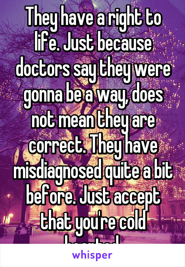 They have a right to life. Just because doctors say they were gonna be a way, does not mean they are correct. They have misdiagnosed quite a bit before. Just accept that you're cold hearted.