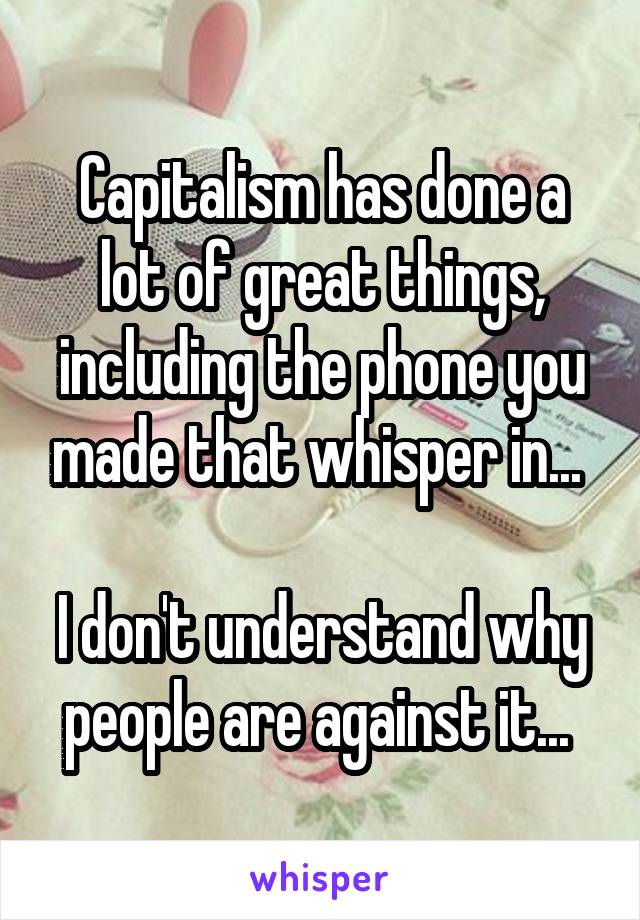 Capitalism has done a lot of great things, including the phone you made that whisper in... 

I don't understand why people are against it... 