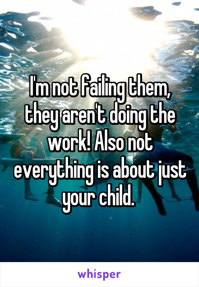 I'm not failing them, they aren't doing the work! Also not everything is about just your child. 