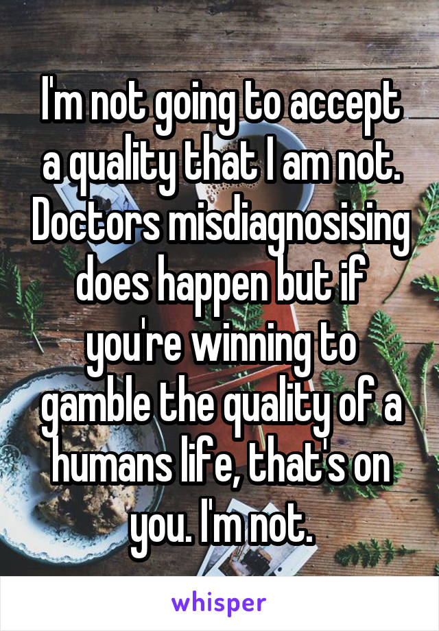 I'm not going to accept a quality that I am not. Doctors misdiagnosising does happen but if you're winning to gamble the quality of a humans life, that's on you. I'm not.