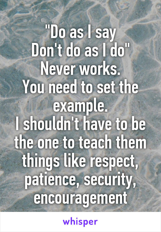 "Do as I say
Don't do as I do"
Never works.
You need to set the example.
I shouldn't have to be the one to teach them things like respect, patience, security, encouragement