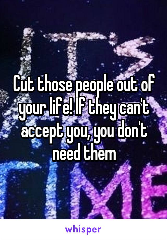 Cut those people out of your life! If they can't accept you, you don't need them