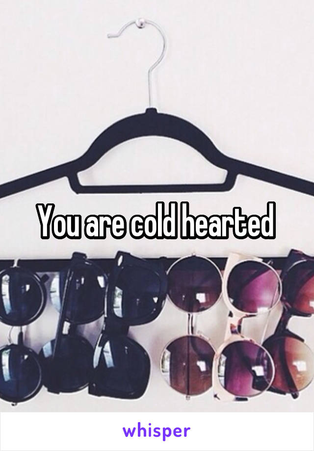 You are cold hearted 