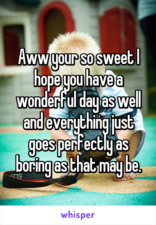 Aww your so sweet I hope you have a wonderful day as well and everything just goes perfectly as boring as that may be.