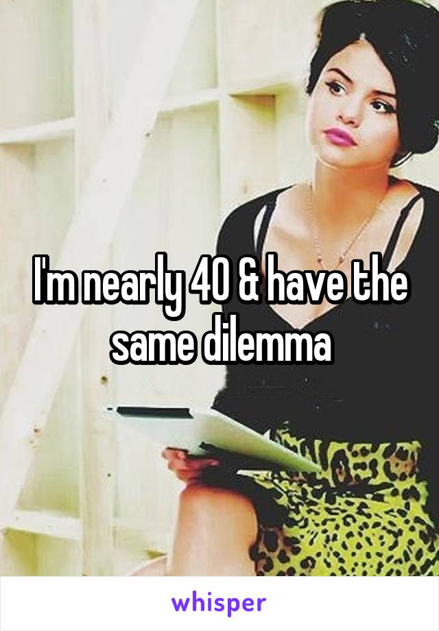 I'm nearly 40 & have the same dilemma