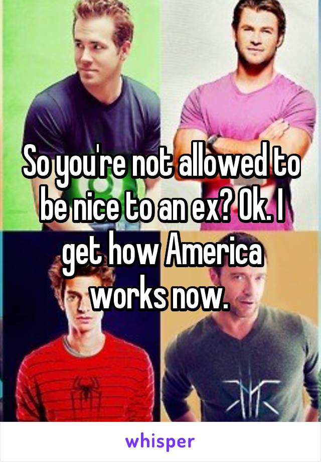 So you're not allowed to be nice to an ex? Ok. I get how America works now. 