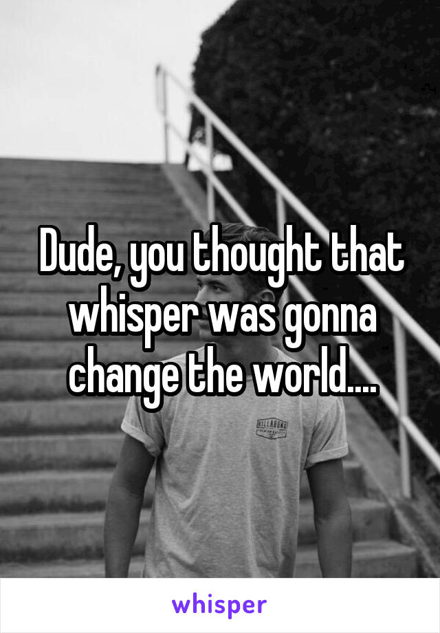 Dude, you thought that whisper was gonna change the world....