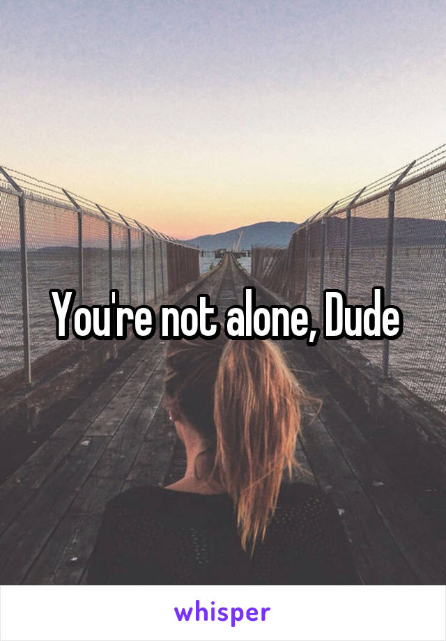 You're not alone, Dude