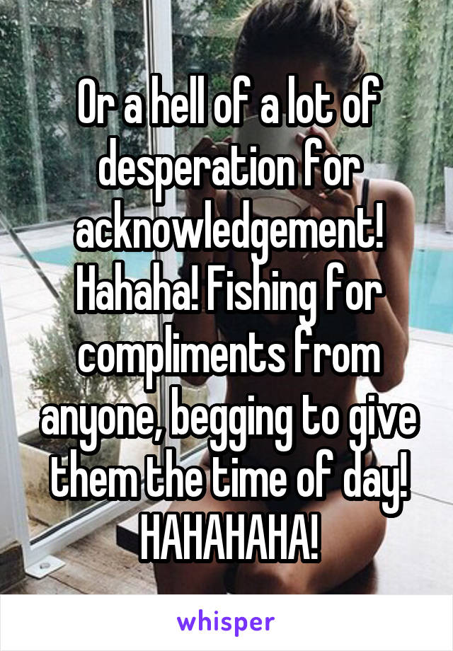 Or a hell of a lot of desperation for acknowledgement! Hahaha! Fishing for compliments from anyone, begging to give them the time of day! HAHAHAHA!