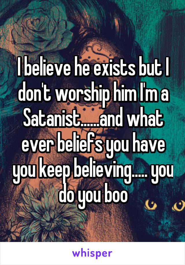 I believe he exists but I don't worship him I'm a Satanist......and what ever beliefs you have you keep believing..... you do you boo