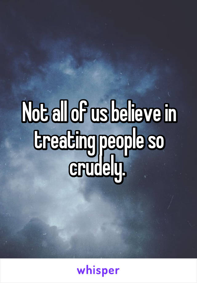 Not all of us believe in treating people so crudely. 