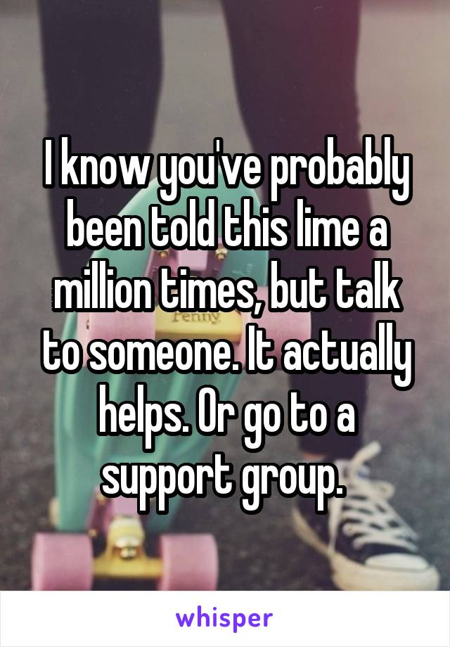 I know you've probably been told this lime a million times, but talk to someone. It actually helps. Or go to a support group. 