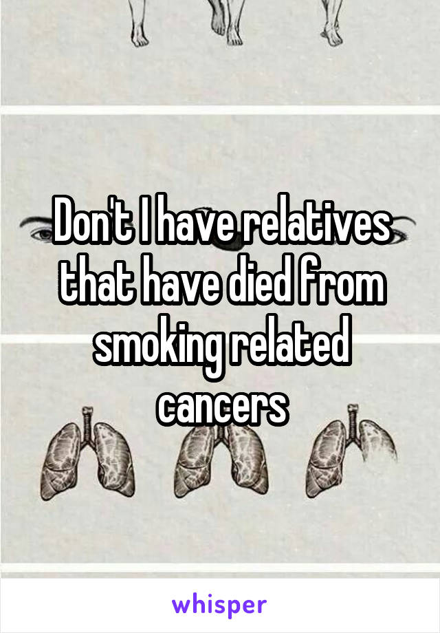 Don't I have relatives that have died from smoking related cancers