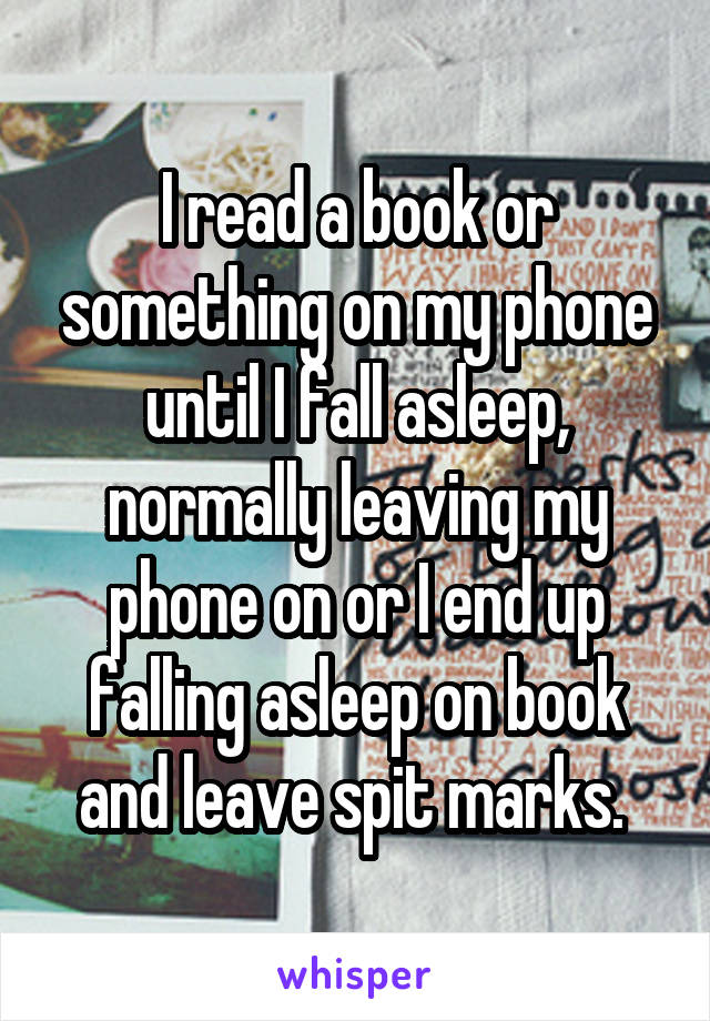 I read a book or something on my phone until I fall asleep, normally leaving my phone on or I end up falling asleep on book and leave spit marks. 