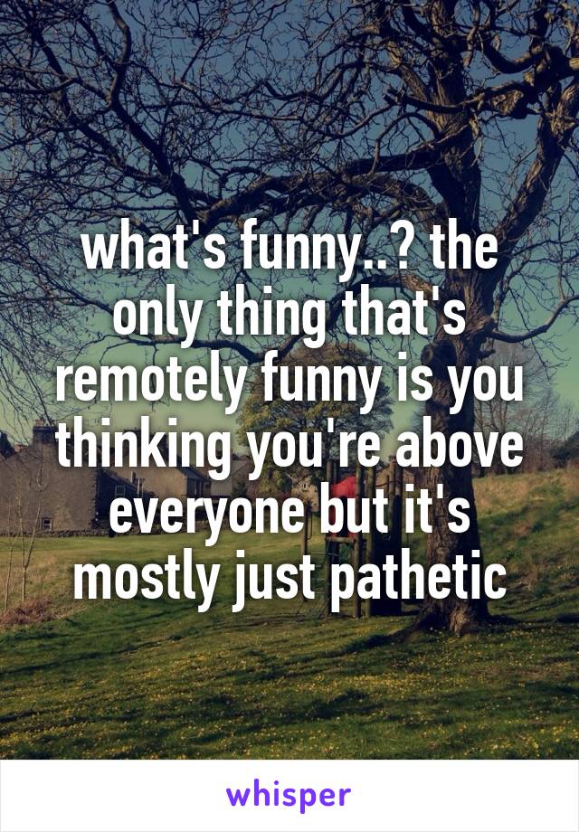 what's funny..? the only thing that's remotely funny is you thinking you're above everyone but it's mostly just pathetic