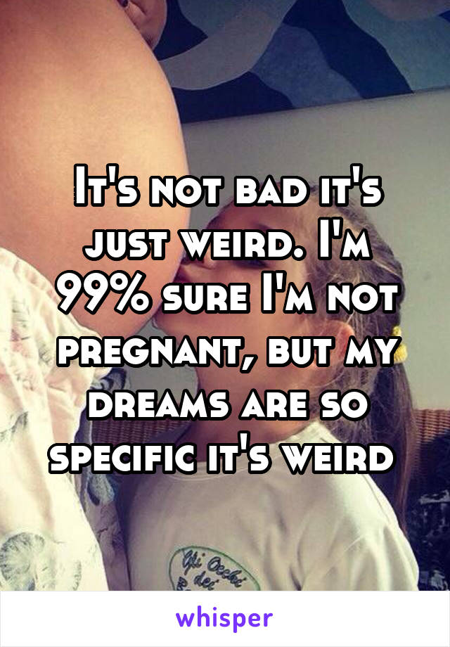 It's not bad it's just weird. I'm 99% sure I'm not pregnant, but my dreams are so specific it's weird 