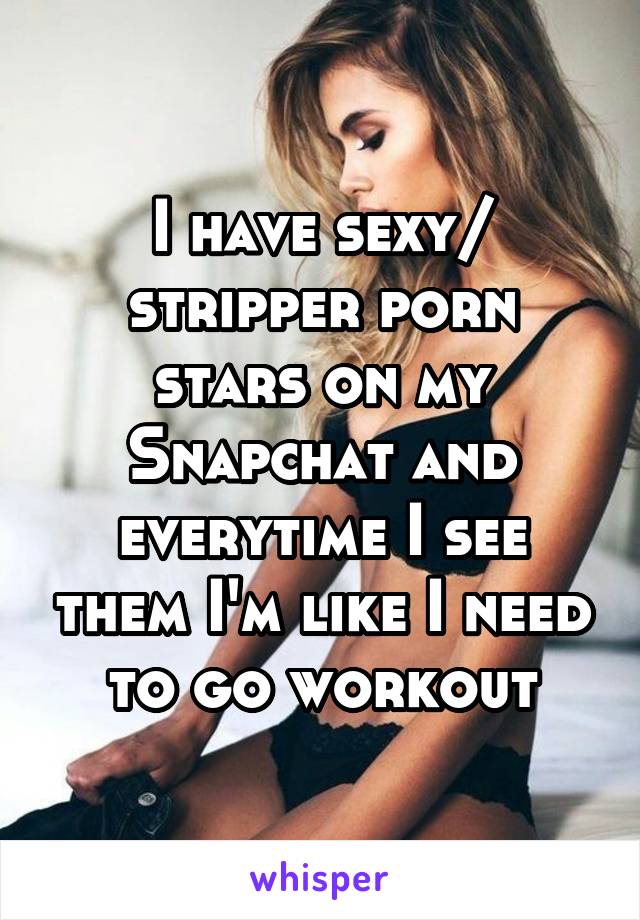 I have sexy/ stripper porn stars on my Snapchat and everytime I see them I'm like I need to go workout