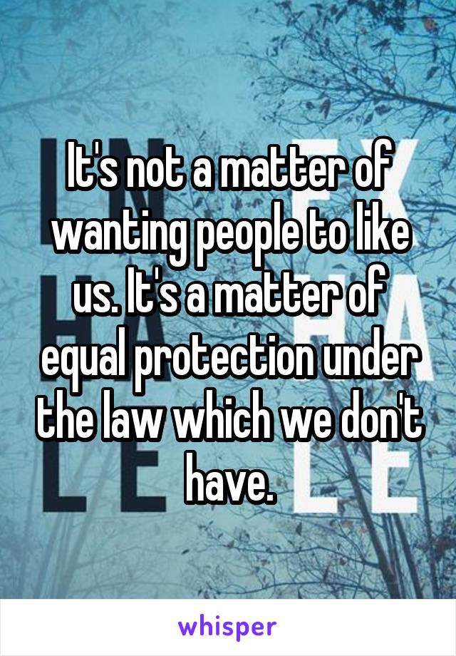 It's not a matter of wanting people to like us. It's a matter of equal protection under the law which we don't have.