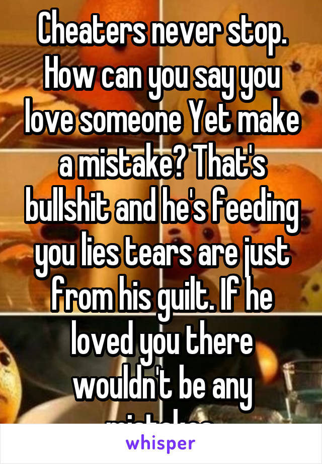 Cheaters never stop. How can you say you love someone Yet make a mistake? That's bullshit and he's feeding you lies tears are just from his guilt. If he loved you there wouldn't be any mistakes.