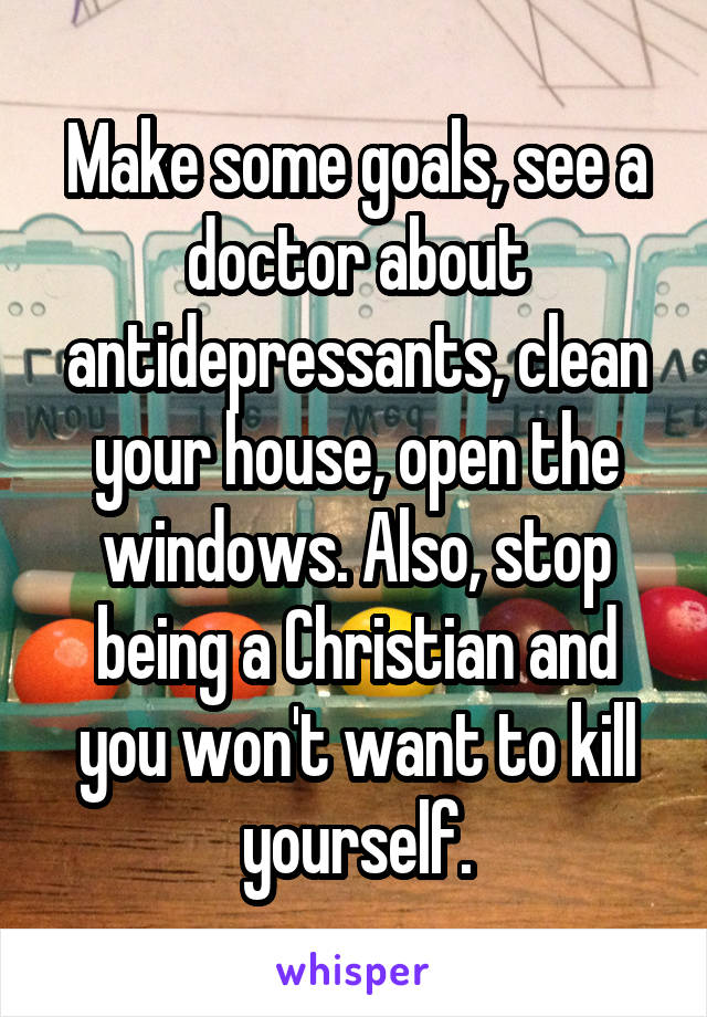 Make some goals, see a doctor about antidepressants, clean your house, open the windows. Also, stop being a Christian and you won't want to kill yourself.