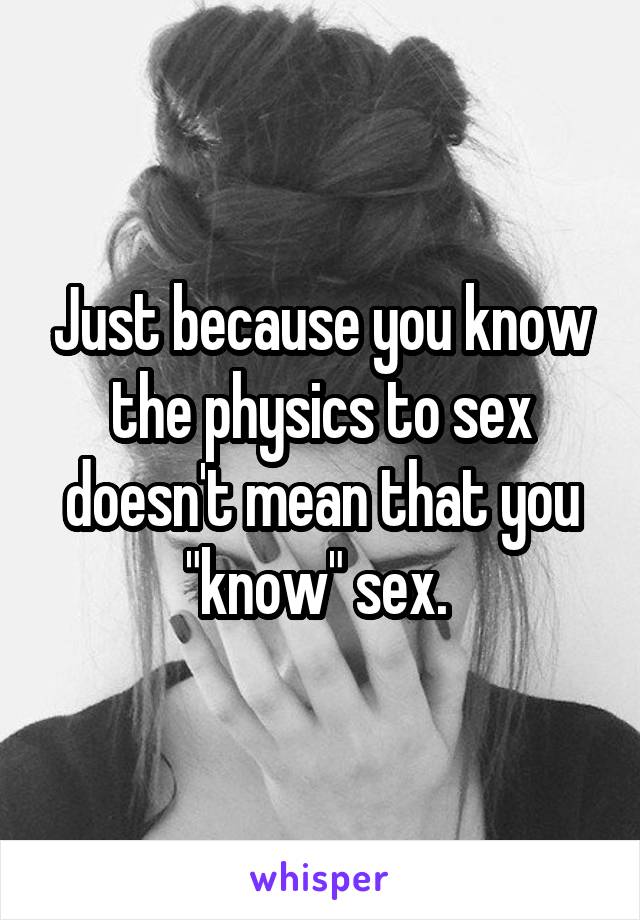 Just because you know the physics to sex doesn't mean that you "know" sex. 