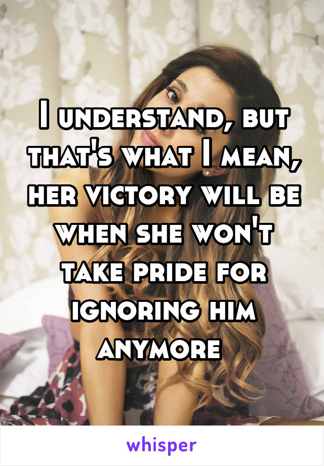 I understand, but that's what I mean, her victory will be when she won't take pride for ignoring him anymore 