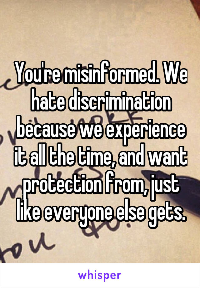 You're misinformed. We hate discrimination because we experience it all the time, and want protection from, just like everyone else gets.