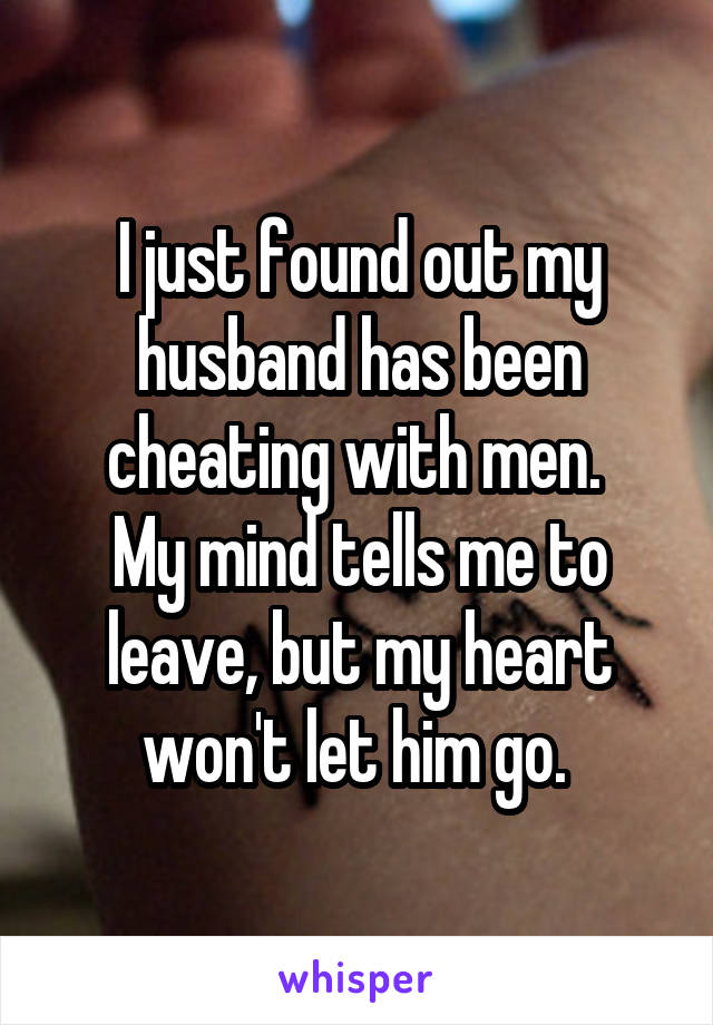 I just found out my husband has been cheating with men. 
My mind tells me to leave, but my heart won't let him go. 