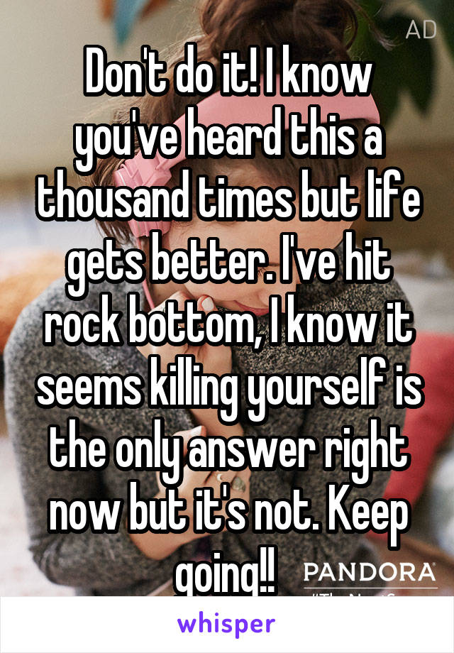 Don't do it! I know you've heard this a thousand times but life gets better. I've hit rock bottom, I know it seems killing yourself is the only answer right now but it's not. Keep going!! 