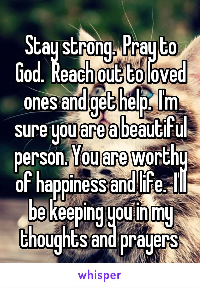 Stay strong.  Pray to God.  Reach out to loved ones and get help.  I'm sure you are a beautiful person. You are worthy of happiness and life.  I'll be keeping you in my thoughts and prayers 