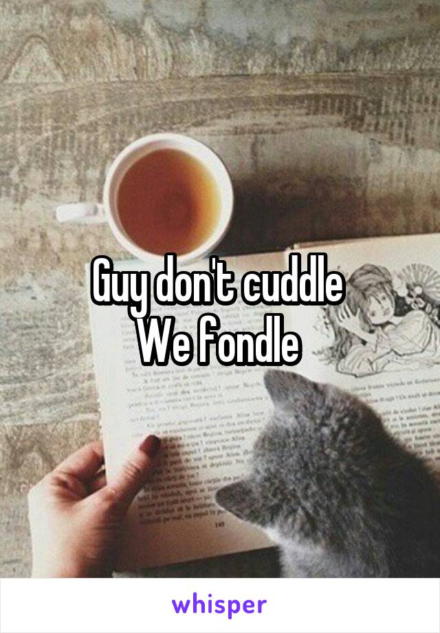 Guy don't cuddle 
We fondle 