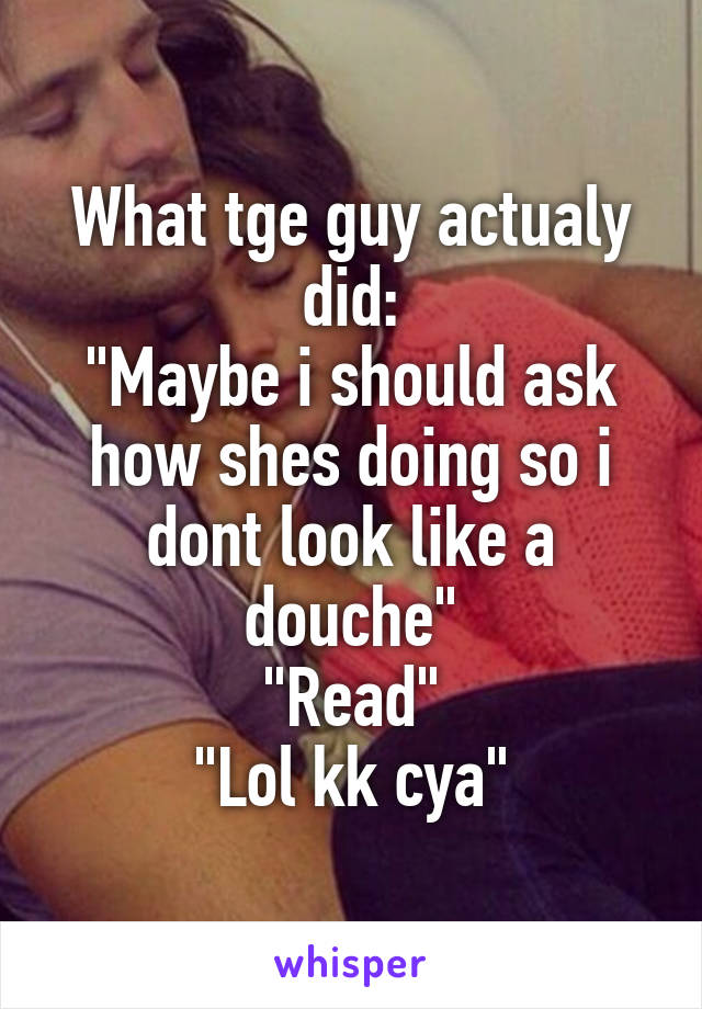 What tge guy actualy did:
"Maybe i should ask how shes doing so i dont look like a douche"
"Read"
"Lol kk cya"