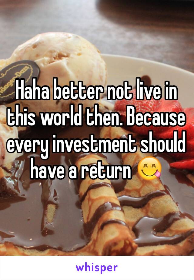 Haha better not live in this world then. Because every investment should have a return 😋