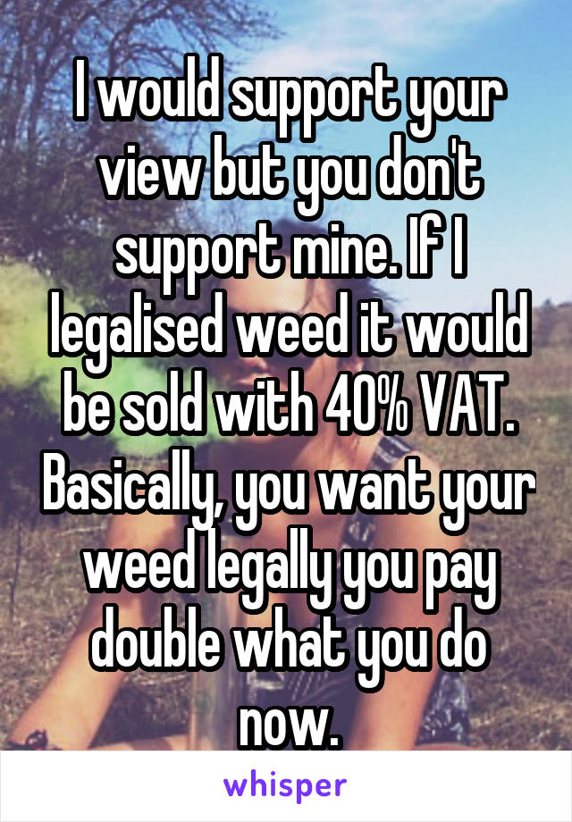 I would support your view but you don't support mine. If I legalised weed it would be sold with 40% VAT. Basically, you want your weed legally you pay double what you do now.