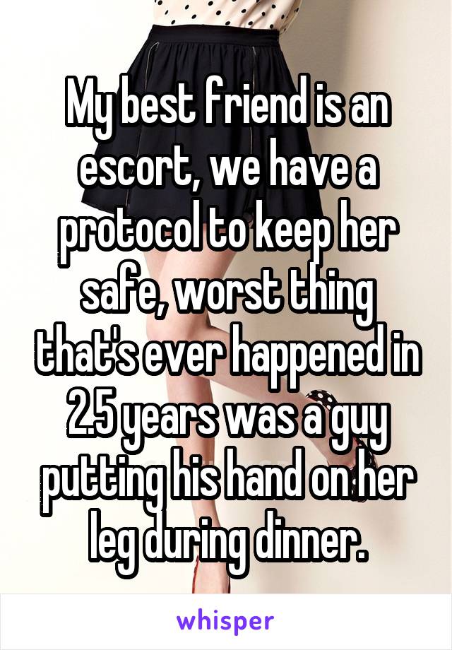 My best friend is an escort, we have a protocol to keep her safe, worst thing that's ever happened in 2.5 years was a guy putting his hand on her leg during dinner.