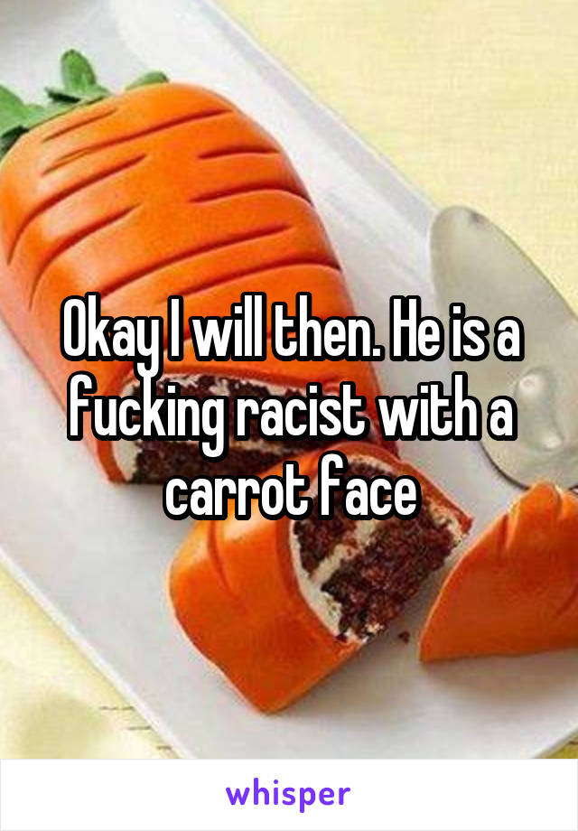 Okay I will then. He is a fucking racist with a carrot face