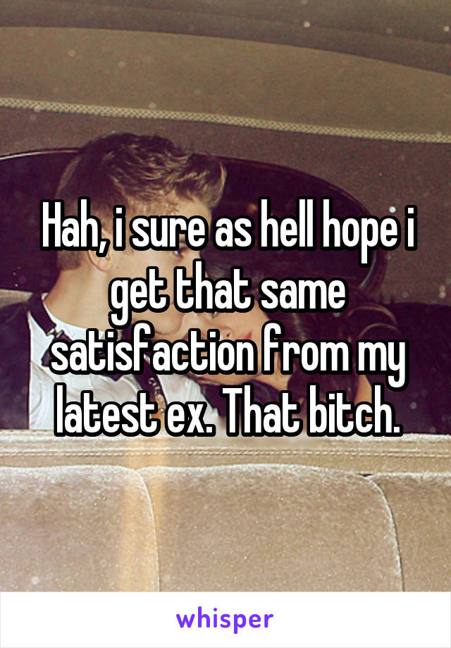 Hah, i sure as hell hope i get that same satisfaction from my latest ex. That bitch.