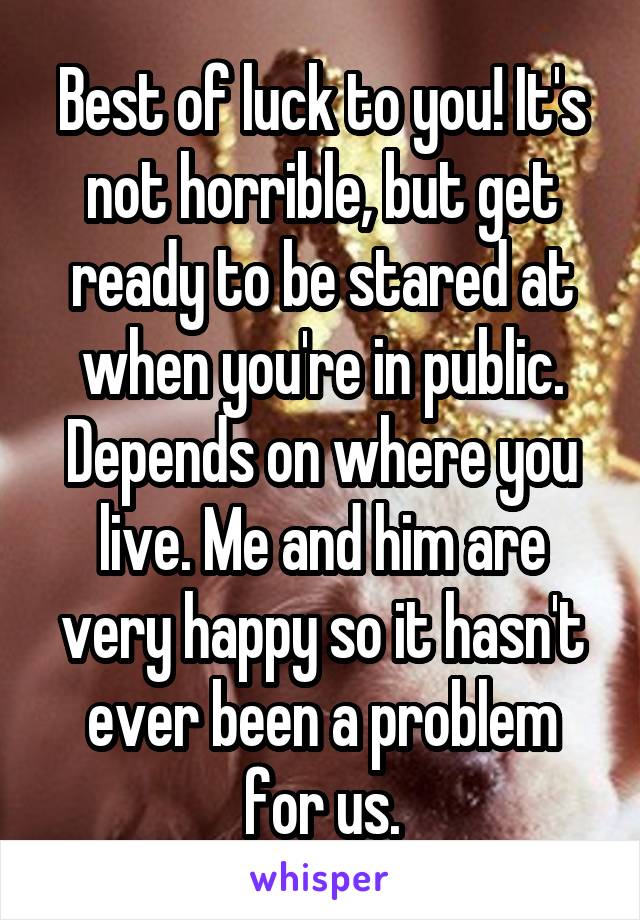 Best of luck to you! It's not horrible, but get ready to be stared at when you're in public. Depends on where you live. Me and him are very happy so it hasn't ever been a problem for us.