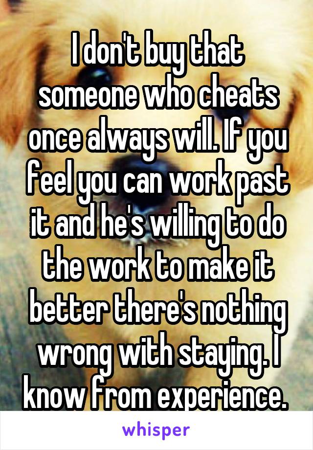 I don't buy that someone who cheats once always will. If you feel you can work past it and he's willing to do the work to make it better there's nothing wrong with staying. I know from experience. 