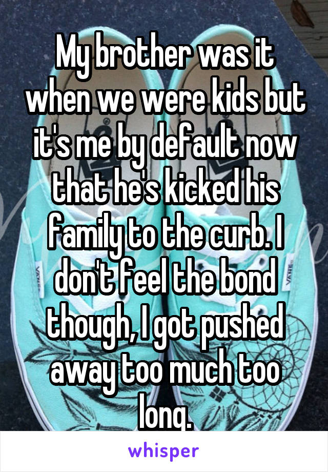 My brother was it when we were kids but it's me by default now that he's kicked his family to the curb. I don't feel the bond though, I got pushed away too much too long.